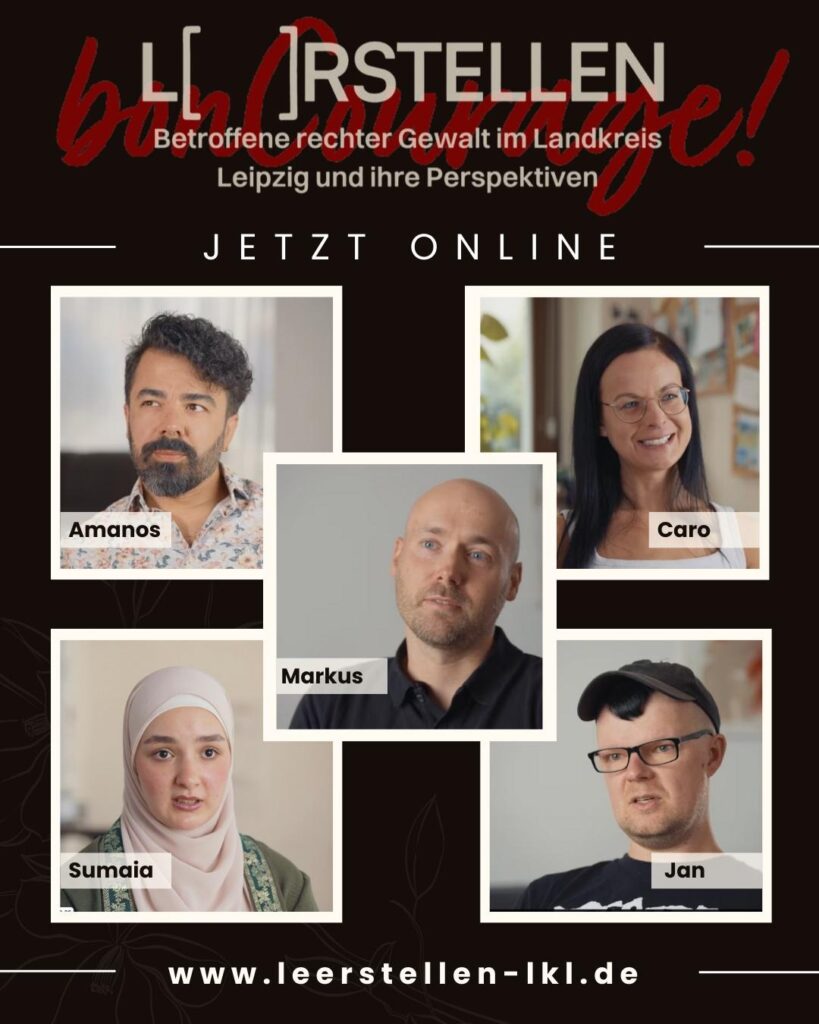 Im Zentrum des Plakates sind fünf Kacheln mit jeweils einer interviewten Person zu sehen, die als Amanos, Caro, Markus, Sumaia und Jan benannt sind. Über ihnen prangert groß die Überschrift L( )rstellen sowie "Betroffene recher Gewalt im Landkreis Leipzig und ihre Perspektiven" sowie "Jetzt Online". Ganz unten ist der Link www..leerstellen-lkl.de angegeben.