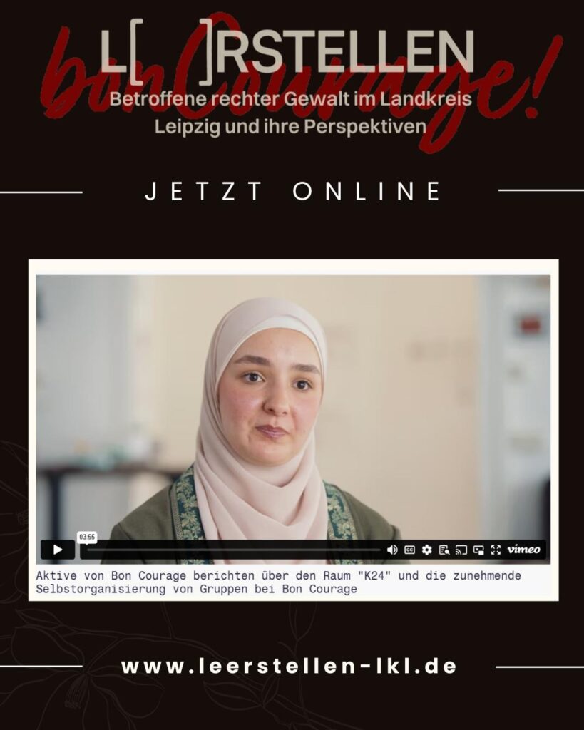 Im Zentrum des Plakates ist eine große Kachel, offenbar eines Ausschnitts aus einem Videoclip in dem eine Person spricht. Untertitel wurde es mit "Aktive von Bon Courage berichten über den Raum "K24" und die zunehmende Selbstorganisierung von Gruppen bei Bon Courage.". Über der Kachel prangert groß die Überschrift L( )rstellen sowie "Betroffene recher Gewalt im Landkreis Leipzig und ihre Perspektiven" sowie "Jetzt Online". Ganz unten ist der Link www..leerstellen-lkl.de angegeben.